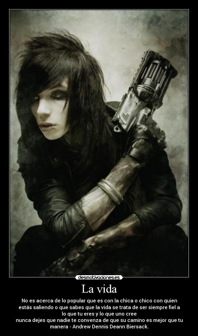 La vida - No es acerca de lo popular que es con la chica o chico con quien
estás saliendo o que sabes que la vida se trata de ser siempre fiel a
lo que tu eres y lo que uno cree
nunca dejes que nadie te convenza de que su camino es mejor que tu
manera - Andrew Dennis Deann Biersack.