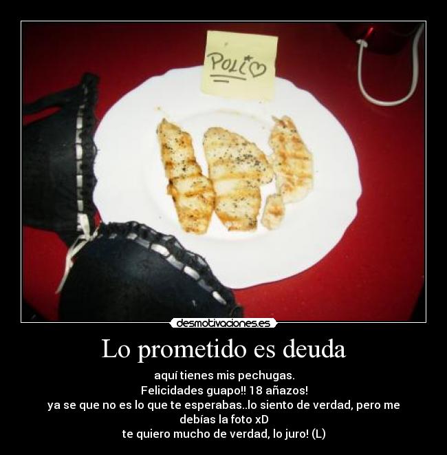 Lo prometido es deuda - aquí tienes mis pechugas.
Felicidades guapo!! 18 añazos!
ya se que no es lo que te esperabas..lo siento de verdad, pero me debías la foto xD
te quiero mucho de verdad, lo juro! (L)