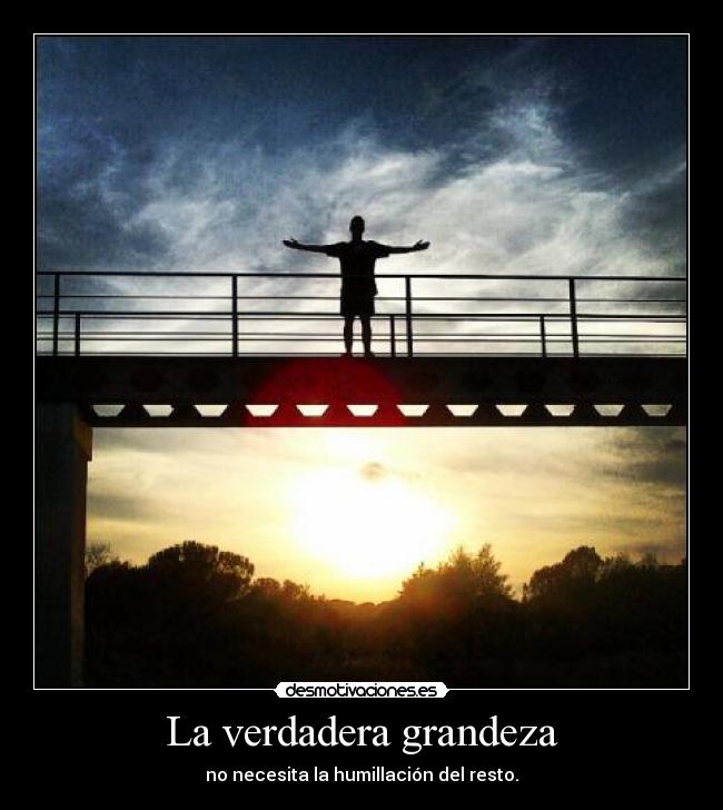 La verdadera grandeza - no necesita la humillación del resto.