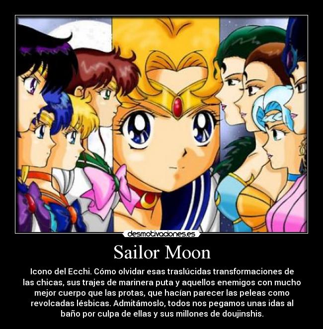 Sailor Moon - Icono del Ecchi. Cómo olvidar esas traslúcidas transformaciones de
las chicas, sus trajes de marinera puta y aquellos enemigos con mucho
mejor cuerpo que las protas, que hacían parecer las peleas como
revolcadas lésbicas. Admitámoslo, todos nos pegamos unas idas al
baño por culpa de ellas y sus millones de doujinshis.