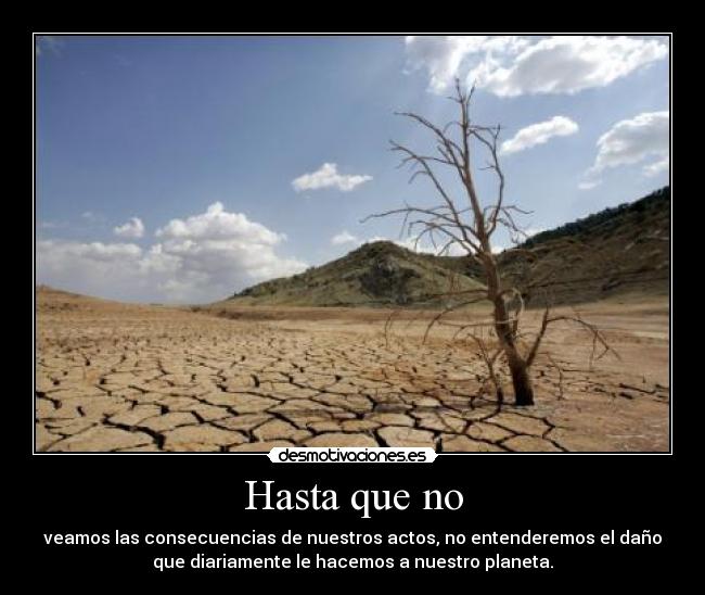 Hasta que no - veamos las consecuencias de nuestros actos, no entenderemos el daño
que diariamente le hacemos a nuestro planeta.