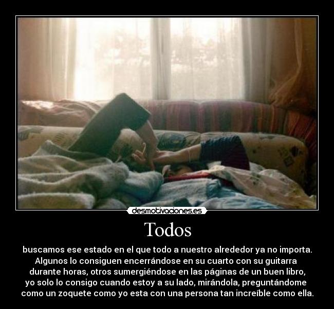 Todos - buscamos ese estado en el que todo a nuestro alrededor ya no importa.
Algunos lo consiguen encerrándose en su cuarto con su guitarra 
durante horas, otros sumergiéndose en las páginas de un buen libro,
yo solo lo consigo cuando estoy a su lado, mirándola, preguntándome 
como un zoquete como yo esta con una persona tan increíble como ella.