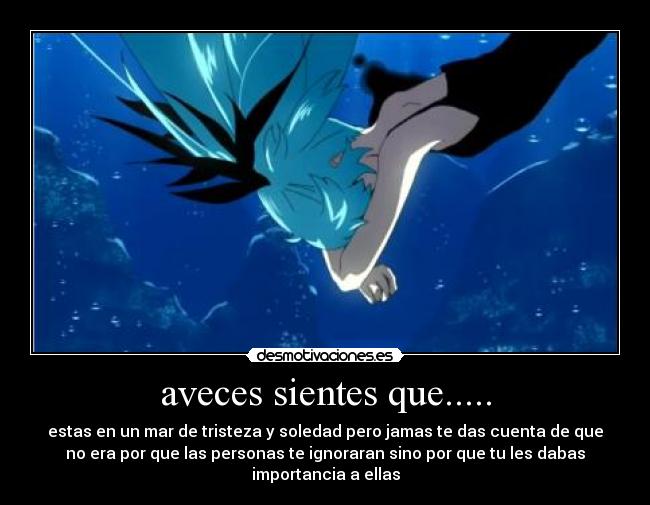 aveces sientes que..... - estas en un mar de tristeza y soledad pero jamas te das cuenta de que
no era por que las personas te ignoraran sino por que tu les dabas
importancia a ellas