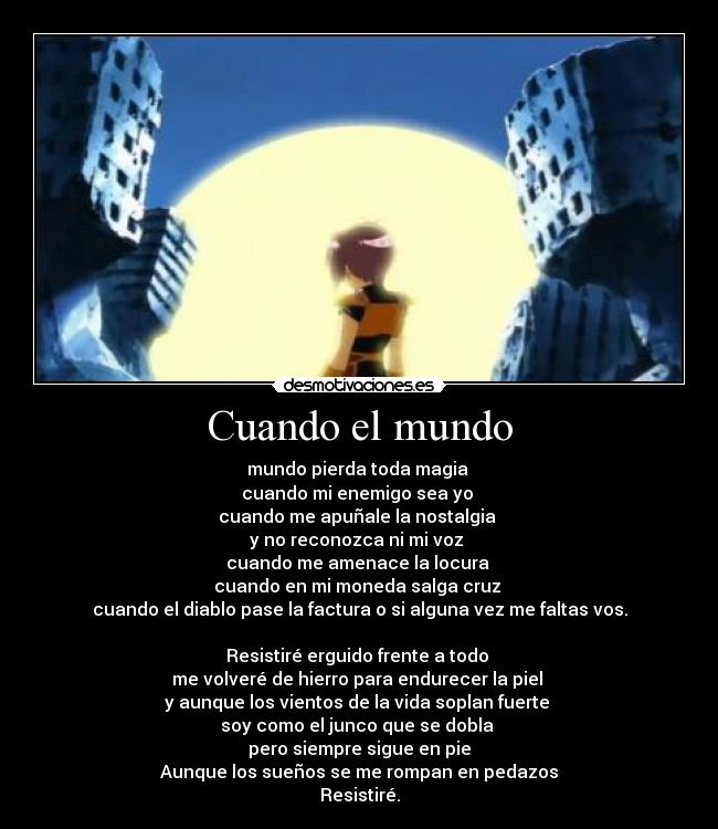 Cuando el mundo - mundo pierda toda magia
cuando mi enemigo sea yo
cuando me apuñale la nostalgia
y no reconozca ni mi voz
cuando me amenace la locura
cuando en mi moneda salga cruz
cuando el diablo pase la factura o si alguna vez me faltas vos.
Resistiré erguido frente a todo
me volveré de hierro para endurecer la piel
y aunque los vientos de la vida soplan fuerte
soy como el junco que se dobla
pero siempre sigue en pie
Aunque los sueños se me rompan en pedazos
Resistiré.
