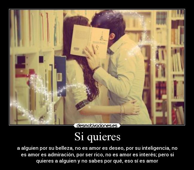 Si quieres - a alguien por su belleza, no es amor es deseo, por su inteligencia, no
es amor es admiración, por ser rico, no es amor es interés; pero si
quieres a alguien y no sabes por qué, eso sí es amor