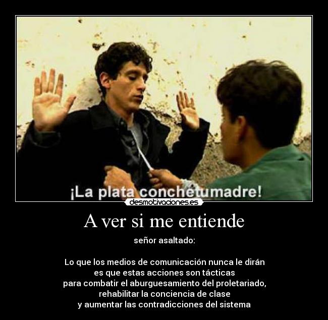 A ver si me entiende - señor asaltado:
Lo que los medios de comunicación nunca le dirán
es que estas acciones son tácticas
para combatir el aburguesamiento del proletariado,
rehabilitar la conciencia de clase
y aumentar las contradicciones del sistema
