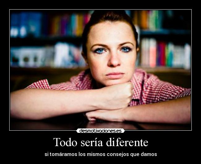 Todo sería diferente - si tomáramos los mismos consejos que damos