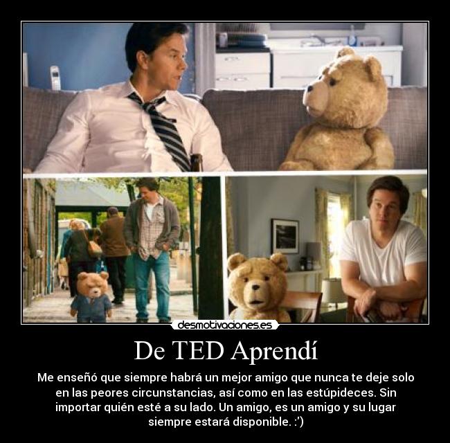 De TED Aprendí - Me enseñó que siempre habrá un mejor amigo que nunca te deje solo
en las peores circunstancias, así como en las estúpideces. Sin
importar quién esté a su lado. Un amigo, es un amigo y su lugar
siempre estará disponible. :)