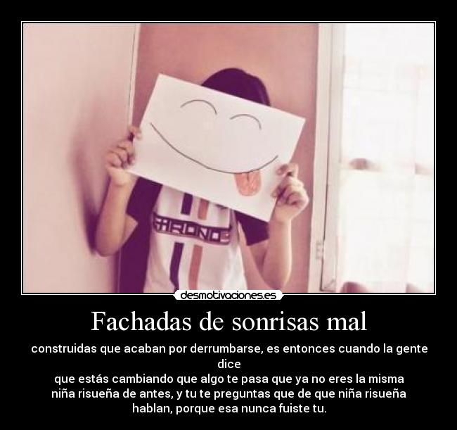 Fachadas de sonrisas mal - construidas que acaban por derrumbarse, es entonces cuando la gente dice
que estás cambiando que algo te pasa que ya no eres la misma
niña risueña de antes, y tu te preguntas que de que niña risueña
hablan, porque esa nunca fuiste tu.