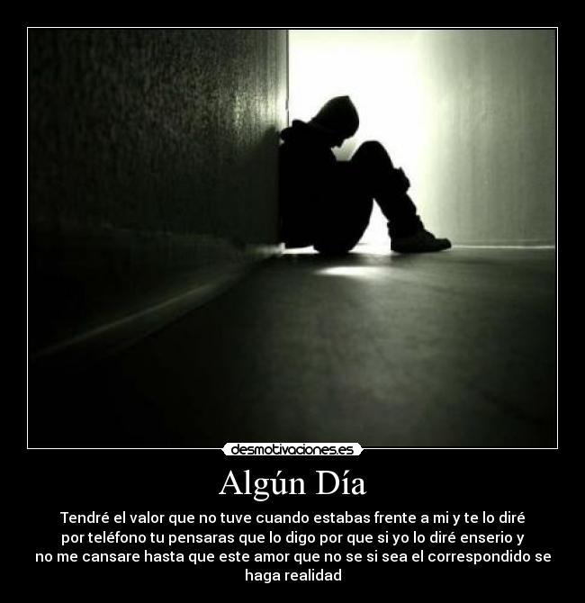 Algún Día - Tendré el valor que no tuve cuando estabas frente a mi y te lo diré
por teléfono tu pensaras que lo digo por que si yo lo diré enserio y
no me cansare hasta que este amor que no se si sea el correspondido se
haga realidad