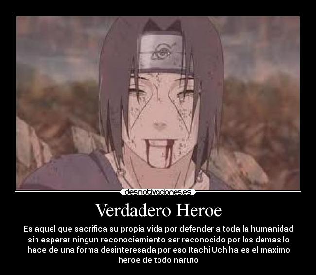 Verdadero Heroe - Es aquel que sacrifica su propia vida por defender a toda la humanidad
sin esperar ningun reconociemiento ser reconocido por los demas lo
hace de una forma desinteresada por eso Itachi Uchiha es el maximo
heroe de todo naruto