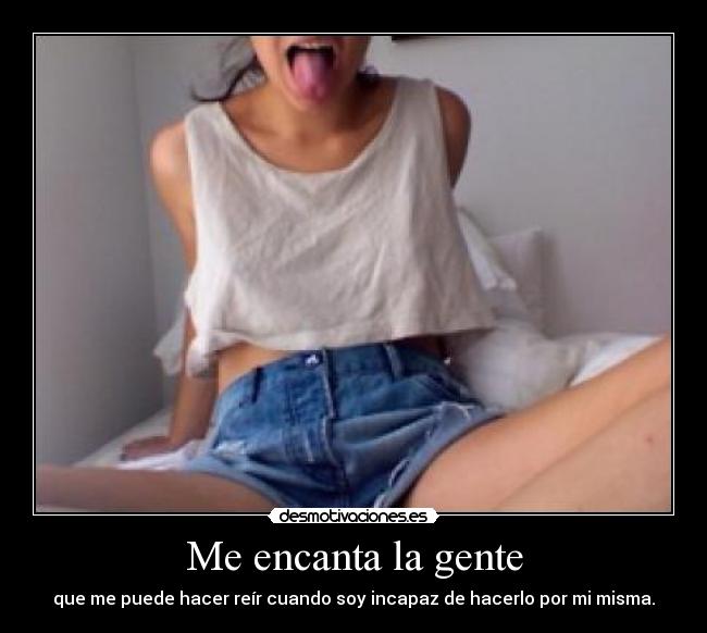 Me encanta la gente - que me puede hacer reír cuando soy incapaz de hacerlo por mi misma.