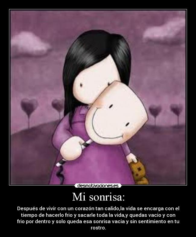 Mi sonrisa: - Después de vivir con un corazón tan calido,la vida se encarga con el
tiempo de hacerlo frio y sacarle toda la vida,y quedas vacio y con
frio por dentro y solo queda esa sonrisa vacia y sin sentimiento en tu
rostro.