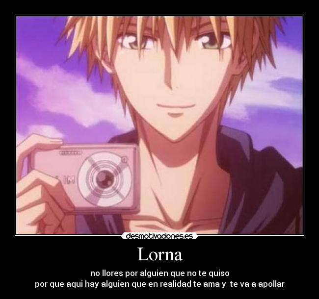 Lorna - no llores por alguien que no te quiso
por que aqui hay alguien que en realidad te ama y  te va a apollar