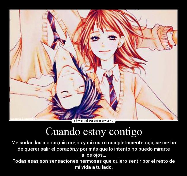 Cuando estoy contigo - Me sudan las manos,mis orejas y mi rostro completamente rojo, se me ha
de querer salir el corazón,y por más que lo intento no puedo mirarte
a los ojos...
Todas esas son sensaciones hermosas que quiero sentir por el resto de
mi vida a tu lado.