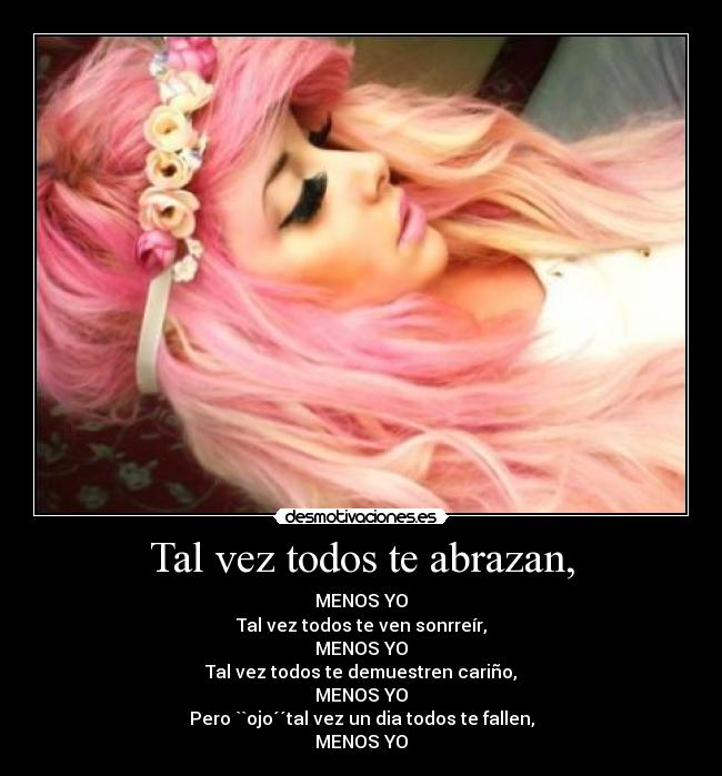 Tal vez todos te abrazan, - MENOS YO
Tal vez todos te ven sonrreír,
MENOS YO
Tal vez todos te demuestren cariño,
MENOS YO
Pero ``ojo´´tal vez un dia todos te fallen,
MENOS YO