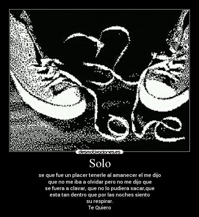 Solo - se que fue un placer tenerle al amanecer el me dijo
que no me iba a olvidar pero no me dijo que
se fuera a clavar, que no lo pudiera sacar,que
esta tan dentro que por las noches siento
su respirar.
Te Quiero