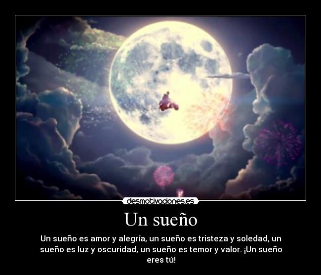 Un sueño - Un sueño es amor y alegría, un sueño es tristeza y soledad, un
sueño es luz y oscuridad, un sueño es temor y valor. ¡Un sueño
eres tú!