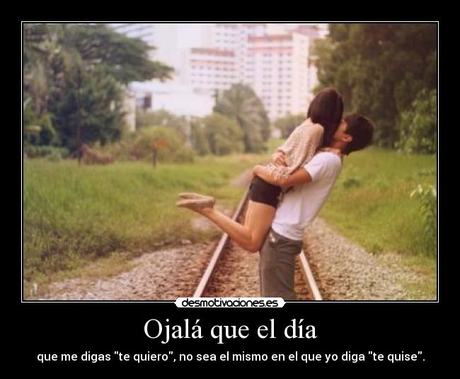 Ojalá que el día - que me digas te quiero, no sea el mismo en el que yo diga te quise.