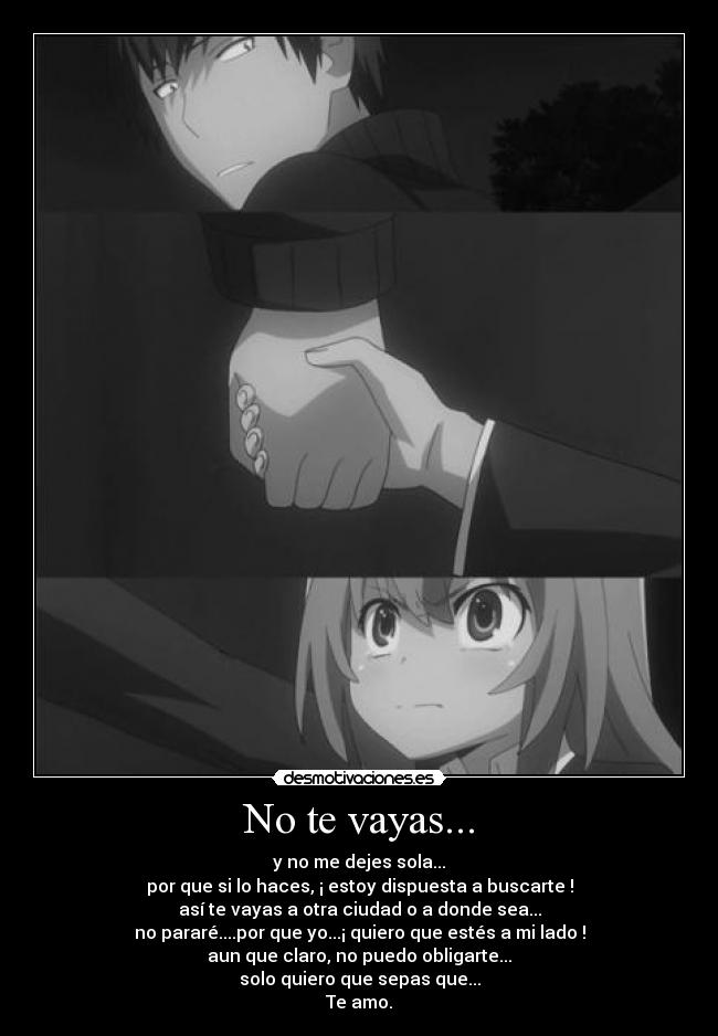 No te vayas... - y no me dejes sola...
por que si lo haces, ¡ estoy dispuesta a buscarte !
así te vayas a otra ciudad o a donde sea...
no pararé....por que yo...¡ quiero que estés a mi lado !
aun que claro, no puedo obligarte...
solo quiero que sepas que...
Te amo.