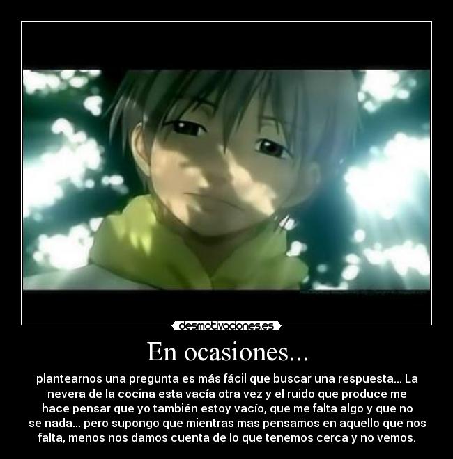 En ocasiones... - plantearnos una pregunta es más fácil que buscar una respuesta... La
nevera de la cocina esta vacía otra vez y el ruido que produce me
hace pensar que yo también estoy vacío, que me falta algo y que no
se nada... pero supongo que mientras mas pensamos en aquello que nos
falta, menos nos damos cuenta de lo que tenemos cerca y no vemos.