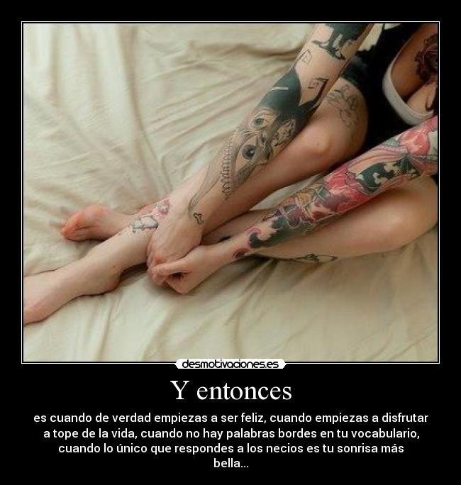 Y entonces - es cuando de verdad empiezas a ser feliz, cuando empiezas a disfrutar
a tope de la vida, cuando no hay palabras bordes en tu vocabulario,
cuando lo único que respondes a los necios es tu sonrisa más
bella...