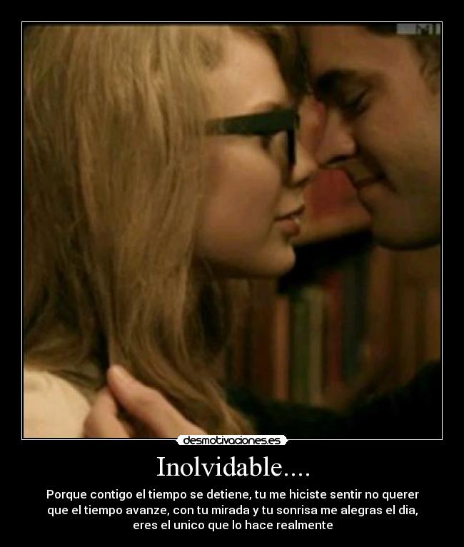 Inolvidable.... - Porque contigo el tiempo se detiene, tu me hiciste sentir no querer
que el tiempo avanze, con tu mirada y tu sonrisa me alegras el dia,
eres el unico que lo hace realmente