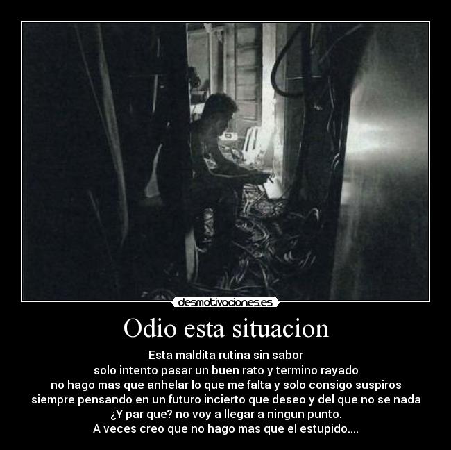 Odio esta situacion - Esta maldita rutina sin sabor
solo intento pasar un buen rato y termino rayado
no hago mas que anhelar lo que me falta y solo consigo suspiros
siempre pensando en un futuro incierto que deseo y del que no se nada
¿Y par que? no voy a llegar a ningun punto.
A veces creo que no hago mas que el estupido....