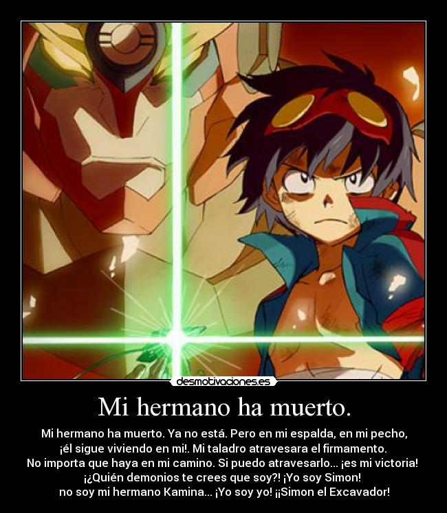 Mi hermano ha muerto. - Mi hermano ha muerto. Ya no está. Pero en mi espalda, en mi pecho,
 ¡él sigue viviendo en mi!. Mi taladro atravesara el firmamento. 
No importa que haya en mi camino. Si puedo atravesarlo... ¡es mi victoria! 
¡¿Quién demonios te crees que soy?! ¡Yo soy Simon! 
no soy mi hermano Kamina... ¡Yo soy yo! ¡¡Simon el Excavador!