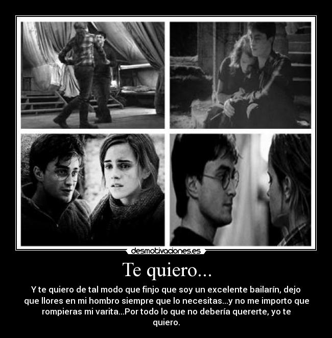 Te quiero... - Y te quiero de tal modo que finjo que soy un excelente bailarín, dejo
que llores en mi hombro siempre que lo necesitas...y no me importo que
rompieras mi varita...Por todo lo que no debería quererte, yo te
quiero.