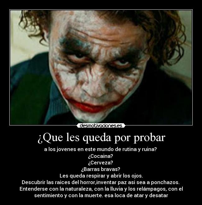 ¿Que les queda por probar - a los jovenes en este mundo de rutina y ruina?
¿Cocaina?
¿Cerveza?
¿Barras bravas?
Les queda respirar y abrir los ojos.
Descubrir las raices del horror,inventar paz asi sea a ponchazos.
Entenderse con la naturaleza, con la lluvia y los relámpagos, con el
sentimiento y con la muerte. esa loca de atar y desatar