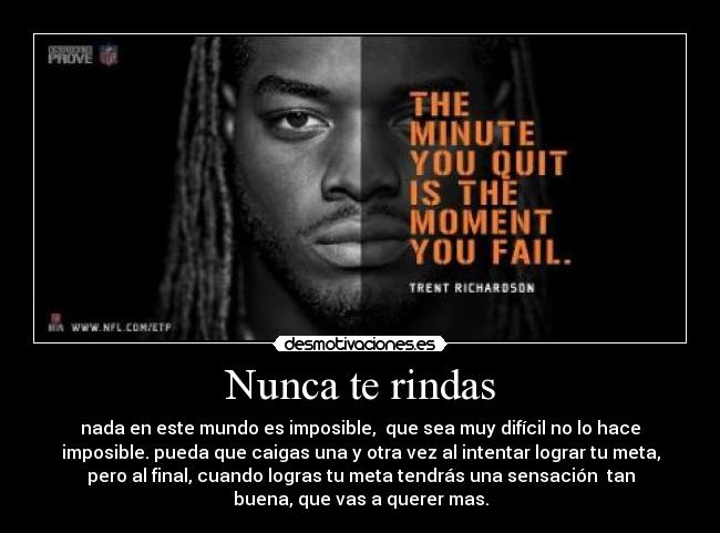 Nunca te rindas - nada en este mundo es imposible, que sea muy difícil no lo hace
imposible. pueda que caigas una y otra vez al intentar lograr tu meta,
pero al final, cuando logras tu meta tendrás una sensación tan
buena, que vas a querer mas.