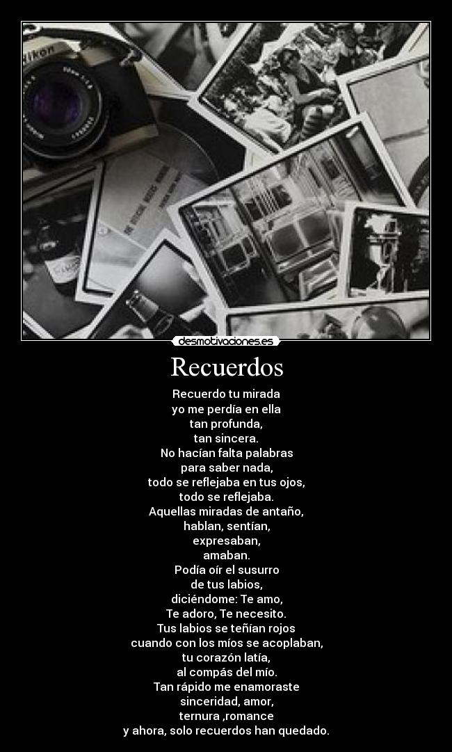 Recuerdos - Recuerdo tu mirada
yo me perdía en ella
tan profunda,
tan sincera.
No hacían falta palabras
para saber nada,
todo se reflejaba en tus ojos,
todo se reflejaba.
Aquellas miradas de antaño,
hablan, sentían,
expresaban,
amaban.
Podía oír el susurro
de tus labios,
diciéndome: Te amo,
Te adoro, Te necesito.
Tus labios se teñían rojos
cuando con los míos se acoplaban,
tu corazón latía,
al compás del mío.
Tan rápido me enamoraste
sinceridad, amor,
ternura ,romance
y ahora, solo recuerdos han quedado.