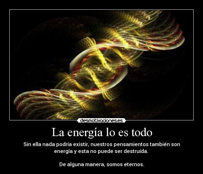 La energía lo es todo - Sin ella nada podría existir, nuestros pensamientos también son
energía y esta no puede ser destruída.
De alguna manera, somos eternos.