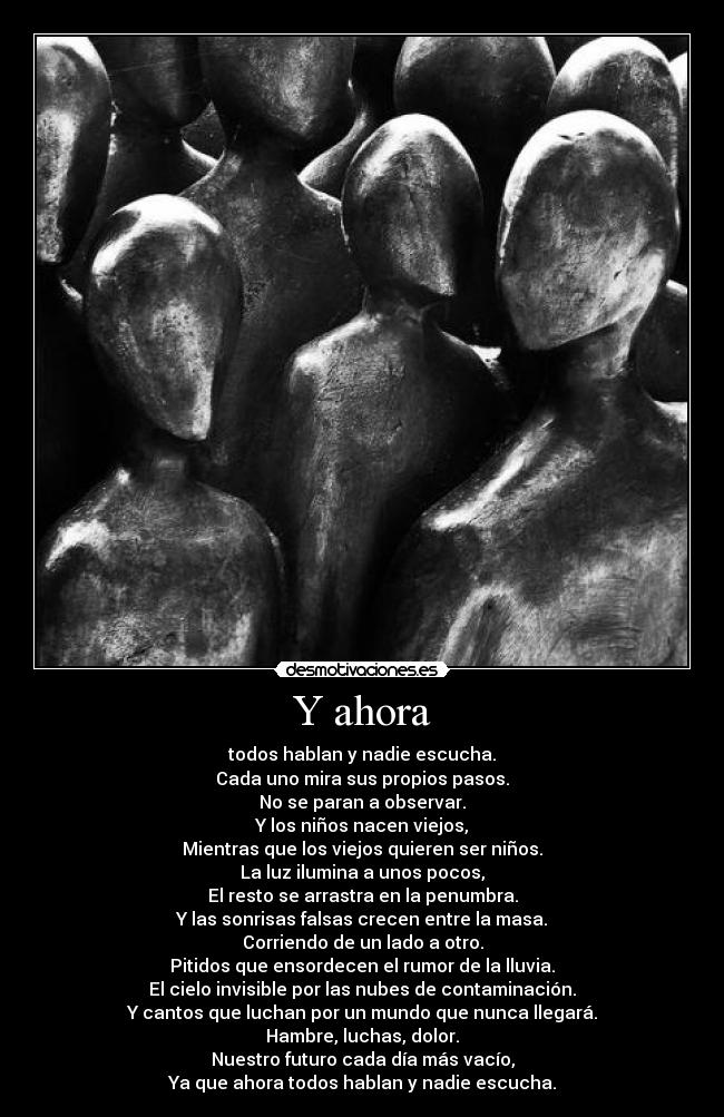 Y ahora - todos hablan y nadie escucha.
Cada uno mira sus propios pasos.
No se paran a observar.
Y los niños nacen viejos,
Mientras que los viejos quieren ser niños.
La luz ilumina a unos pocos,
El resto se arrastra en la penumbra.
Y las sonrisas falsas crecen entre la masa.
Corriendo de un lado a otro.
Pitidos que ensordecen el rumor de la lluvia.
El cielo invisible por las nubes de contaminación.
Y cantos que luchan por un mundo que nunca llegará.
Hambre, luchas, dolor.
Nuestro futuro cada día más vacío,
Ya que ahora todos hablan y nadie escucha.