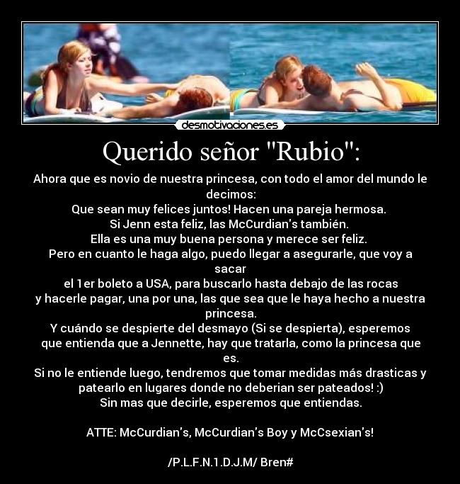 Querido señor Rubio: - Ahora que es novio de nuestra princesa, con todo el amor del mundo le
decimos:
Que sean muy felices juntos! Hacen una pareja hermosa.
Si Jenn esta feliz, las McCurdians también.
Ella es una muy buena persona y merece ser feliz.
Pero en cuanto le haga algo, puedo llegar a asegurarle, que voy a
sacar
el 1er boleto a USA, para buscarlo hasta debajo de las rocas
y hacerle pagar, una por una, las que sea que le haya hecho a nuestra
princesa.
Y cuándo se despierte del desmayo (Si se despierta), esperemos
que entienda que a Jennette, hay que tratarla, como la princesa que
es.
Si no le entiende luego, tendremos que tomar medidas más drasticas y
patearlo en lugares donde no deberian ser pateados! :)
Sin mas que decirle, esperemos que entiendas.
ATTE: McCurdians, McCurdians Boy y McCsexians!♥
/P.L.F.N.1.D.J.M/ Bren#