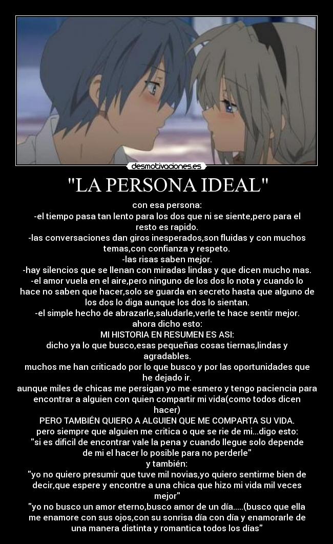 LA PERSONA IDEAL - con esa persona:
-el tiempo pasa tan lento para los dos que ni se siente,pero para el
resto es rapido.
-las conversaciones dan giros inesperados,son fluidas y con muchos
temas,con confianza y respeto.
-las risas saben mejor.
-hay silencios que se llenan con miradas lindas y que dicen mucho mas.
-el amor vuela en el aire,pero ninguno de los dos lo nota y cuando lo
hace no saben que hacer,solo se guarda en secreto hasta que alguno de
los dos lo diga aunque los dos lo sientan.
-el simple hecho de abrazarle,saludarle,verle te hace sentir mejor.
ahora dicho esto:
MI HISTORIA EN RESUMEN ES ASI:
dicho ya lo que busco,esas pequeñas cosas tiernas,lindas y
agradables.
muchos me han criticado por lo que busco y por las oportunidades que
he dejado ir.
aunque miles de chicas me persigan yo me esmero y tengo paciencia para
encontrar a alguien con quien compartir mi vida(como todos dicen
hacer)
PERO TAMBIÉN QUIERO A ALGUIEN QUE ME COMPARTA SU VIDA.
pero siempre que alguien me critica o que se rie de mi...digo esto:
si es dificil de encontrar vale la pena y cuando llegue solo depende
de mi el hacer lo posible para no perderle
y también:
yo no quiero presumir que tuve mil novias,yo quiero sentirme bien de
decir,que espere y encontre a una chica que hizo mi vida mil veces
mejor
yo no busco un amor eterno,busco amor de un día.....(busco que ella
me enamore con sus ojos,con su sonrisa día con día y enamorarle de
una manera distinta y romantica todos los días