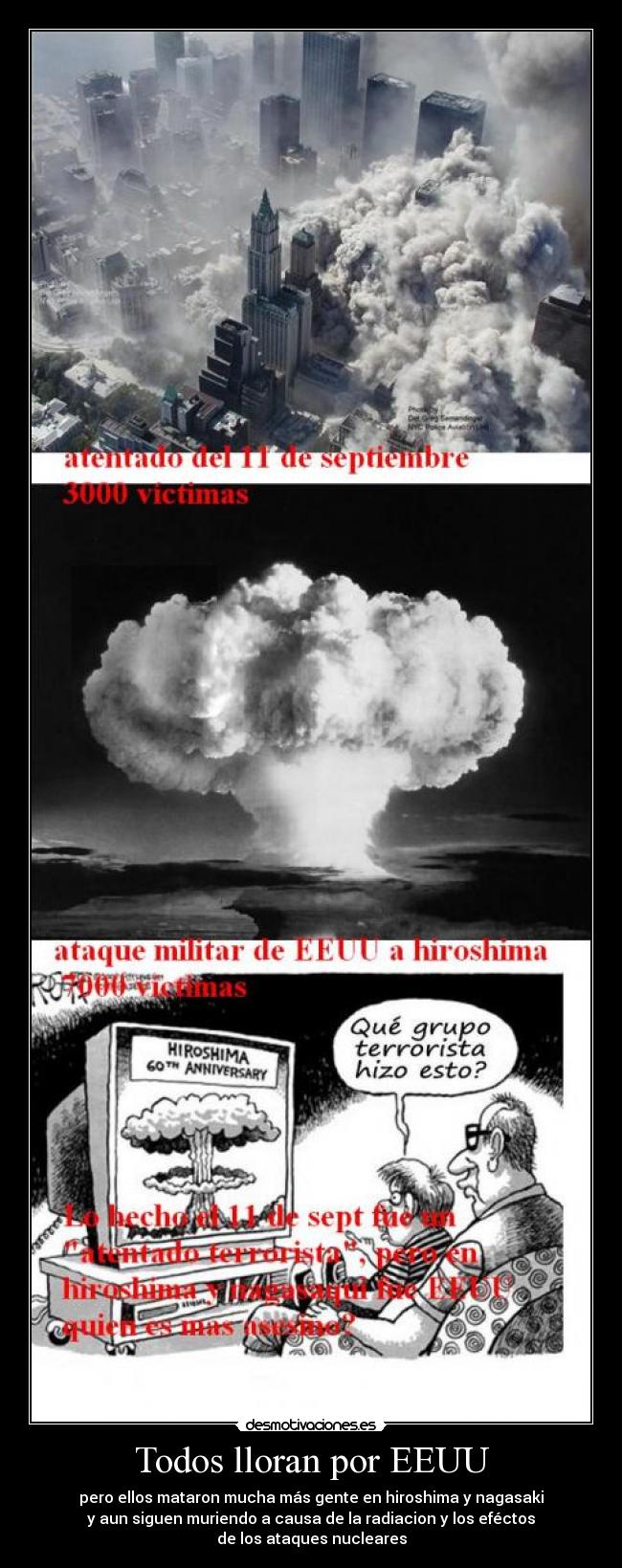 Todos lloran por EEUU - pero ellos mataron mucha más gente en hiroshima y nagasaki
y aun siguen muriendo a causa de la radiacion y los eféctos
de los ataques nucleares