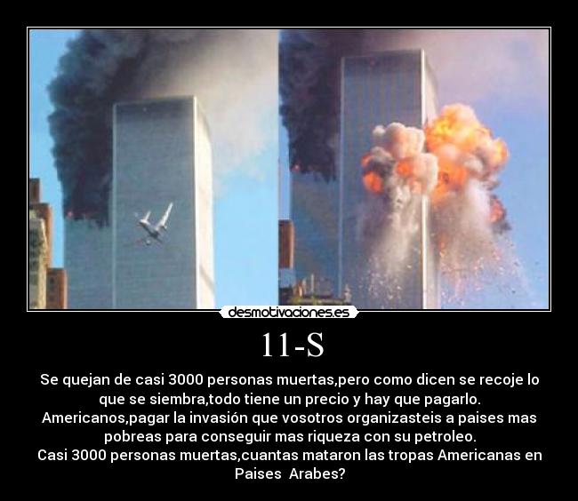 11-S - Se quejan de casi 3000 personas muertas,pero como dicen se recoje lo
que se siembra,todo tiene un precio y hay que pagarlo.
Americanos,pagar la invasión que vosotros organizasteis a paises mas
pobreas para conseguir mas riqueza con su petroleo.
Casi 3000 personas muertas,cuantas mataron las tropas Americanas en
Paises  Arabes?