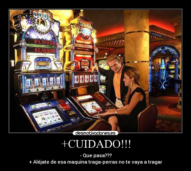 +CUIDADO!!! - - Que pasa???
+ Aléjate de esa maquina traga-perras no te vaya a tragar