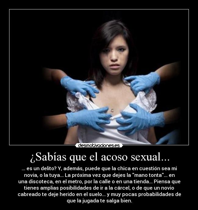 ¿Sabías que el acoso sexual... - ... es un delito? Y, además, puede que la chica en cuestión sea mi
novia, o la tuya... La próxima vez que dejes la mano tonta... en
una discoteca, en el metro, por la calle o en una tienda... Piensa que
tienes amplias posibilidades de ir a la cárcel, o de que un novio
cabreado te deje herido en el suelo... y muy pocas probabilidades de
que la jugada te salga bien.