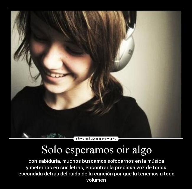 Solo esperamos oir algo - con sabiduría, muchos buscamos sofocarnos en la música
y meternos en sus letras, encontrar la preciosa voz de todos
escondida detrás del ruido de la canción por que la tenemos a todo
volumen