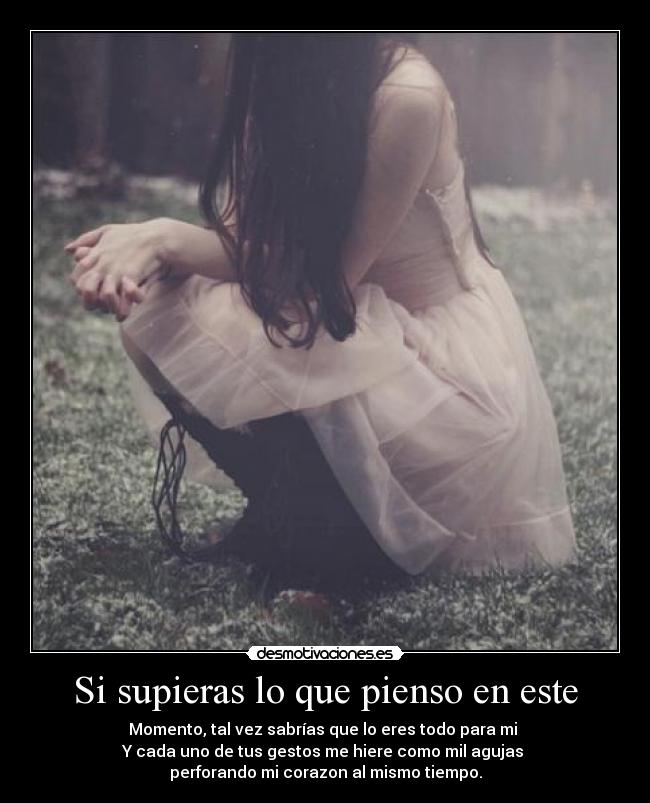 Si supieras lo que pienso en este - Momento, tal vez sabrías que lo eres todo para mi
Y cada uno de tus gestos me hiere como mil agujas
perforando mi corazon al mismo tiempo.