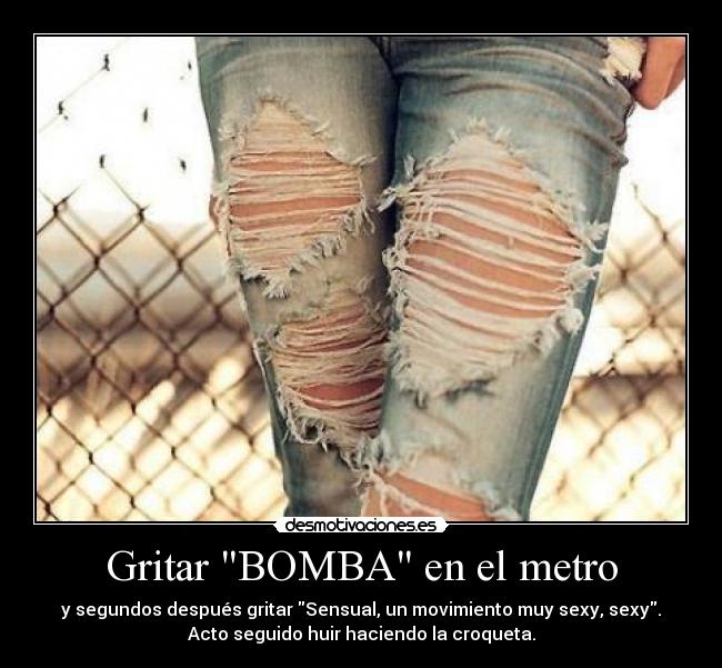 Gritar BOMBA en el metro - y segundos después gritar Sensual, un movimiento muy sexy, sexy.
Acto seguido huir haciendo la croqueta.