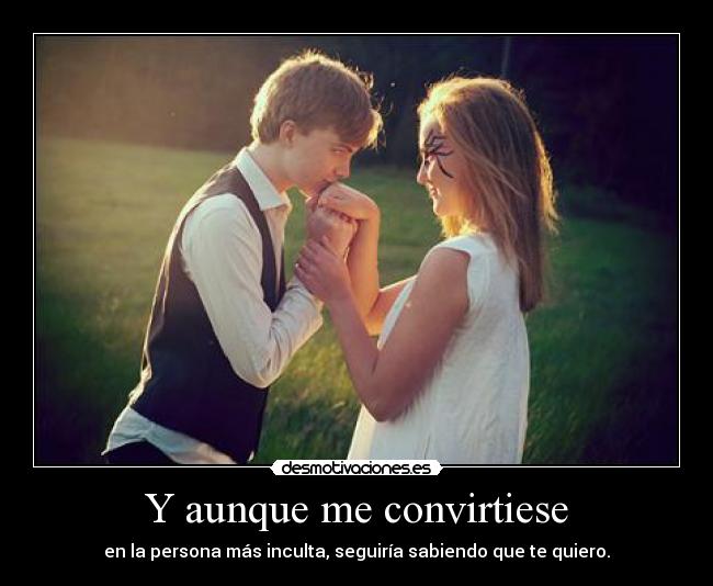 Y aunque me convirtiese - en la persona más inculta, seguiría sabiendo que te quiero.