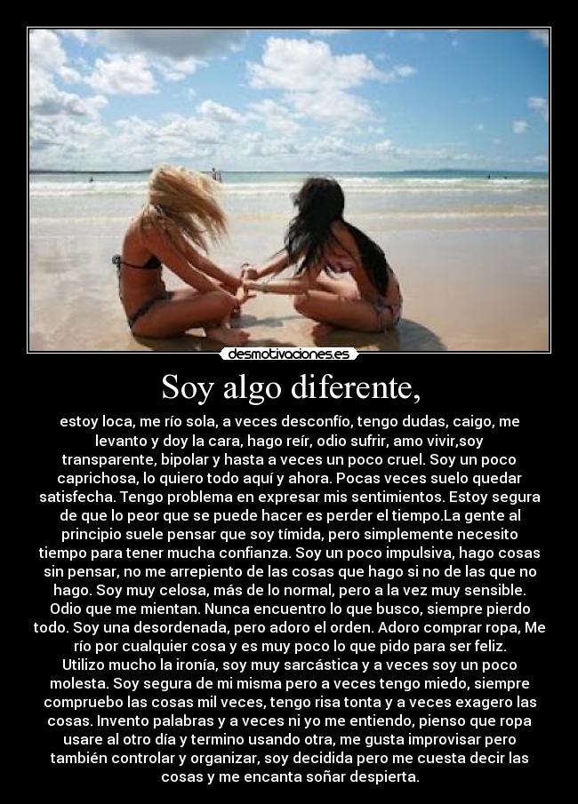 Soy algo diferente, - estoy loca, me río sola, a veces desconfío, tengo dudas, caigo, me
levanto y doy la cara, hago reír, odio sufrir, amo vivir,soy
transparente, bipolar y hasta a veces un poco cruel. Soy un poco
caprichosa, lo quiero todo aquí y ahora. Pocas veces suelo quedar
satisfecha. Tengo problema en expresar mis sentimientos. Estoy segura
de que lo peor que se puede hacer es perder el tiempo.La gente al
principio suele pensar que soy tímida, pero simplemente necesito
tiempo para tener mucha confianza. Soy un poco impulsiva, hago cosas
sin pensar, no me arrepiento de las cosas que hago si no de las que no
hago. Soy muy celosa, más de lo normal, pero a la vez muy sensible.
Odio que me mientan. Nunca encuentro lo que busco, siempre pierdo
todo. Soy una desordenada, pero adoro el orden. Adoro comprar ropa, Me
río por cualquier cosa y es muy poco lo que pido para ser feliz.
Utilizo mucho la ironía, soy muy sarcástica y a veces soy un poco
molesta. Soy segura de mi misma pero a veces tengo miedo, siempre
compruebo las cosas mil veces, tengo risa tonta y a veces exagero las
cosas. Invento palabras y a veces ni yo me entiendo, pienso que ropa
usare al otro día y termino usando otra, me gusta improvisar pero
también controlar y organizar, soy decidida pero me cuesta decir las
cosas y me encanta soñar despierta.