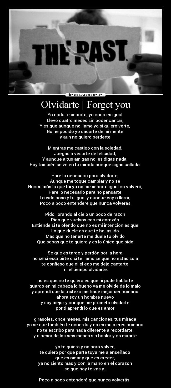 Olvidarte | Forget you - Ya nada te importa, ya nada es igual
Llevo cuatro meses sin poder cantar,
Y es que aunque no llame yo si quiero verte,
No he podido yo sacarte de mi mente
y aun no quiero perderte
Mientras me castigo con la soledad,
Juegas a vestirte de felicidad,
Y aunque a tus amigas no les digas nada,
Hoy también se ve en tu mirada aunque sigas callada.
Hare lo necesario para olvidarte,
Aunque me toque cambiar y no se
Nunca más lo que fui ya no me importa igual no volverá,
Hare lo necesario para no pensarte
La vida pasa y tu igual y aunque voy a llorar,
Poco a poco entenderé que nunca volverás.
Pido llorando al cielo un poco de razón
Pido que vuelvas con mi corazón
Entiende si te ofendo que no es mi intención es que
Lo que duele es que te hallas ido
Mas que no tenerte me duele tu olvido
Que sepas que te quiero y es lo único que pido.
Se que es tarde y perdón por la hora
no se si escribirte o si te llamo se que no estas sola
te confieso que ni el ego me dejo cantarte
ni el tiempo olvidarte.
no es que no te quiera es que ni pude hablarte
guardo en mi cabeza lo bueno ya me olvide de lo malo
y aprendí que la tristeza me hace mejor ser humano
ahora soy un hombre nuevo
y soy mejor y aunque me prometa olvidarte
por ti aprendí lo que es amor
girasoles, once meses, mis canciones, tus mirada
yo se que también te acuerda y no es malo eres humana
no te escribo para nada diferente a recordarte.
y a pesar de los seis meses sin hablar y no mirarte
yo te quiero y no para volver,
te quiero por que parte tuya me a enseñado
que es amar y que es crecer,
ya no siento mas y con la mano en el corazón
se que hoy te vas y...
Poco a poco entenderé que nunca volverás...