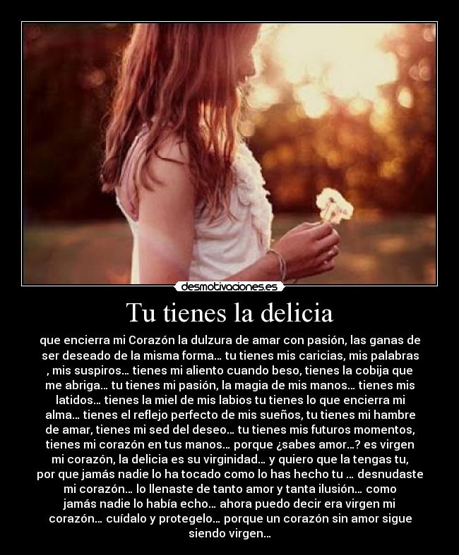 Tu tienes la delicia - que encierra mi Corazón la dulzura de amar con pasión, las ganas de
ser deseado de la misma forma… tu tienes mis caricias, mis palabras
, mis suspiros… tienes mi aliento cuando beso, tienes la cobija que
me abriga… tu tienes mi pasión, la magia de mis manos… tienes mis
latidos… tienes la miel de mis labios tu tienes lo que encierra mi
alma… tienes el reflejo perfecto de mis sueños, tu tienes mi hambre
de amar, tienes mi sed del deseo… tu tienes mis futuros momentos,
tienes mi corazón en tus manos… porque ¿sabes amor…? es virgen
mi corazón, la delicia es su virginidad… y quiero que la tengas tu,
por que jamás nadie lo ha tocado como lo has hecho tu … desnudaste
mi corazón… lo llenaste de tanto amor y tanta ilusión… como
jamás nadie lo había echo… ahora puedo decir era virgen mi
corazón… cuídalo y protegelo… porque un corazón sin amor sigue
siendo virgen…