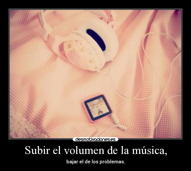 Subir el volumen de la música, - bajar el de los problemas.