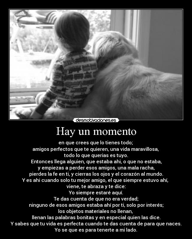 Hay un momento - en que crees que lo tienes todo; 
amigos perfectos que te quieren, una vida maravillosa, 
todo lo que querias es tuyo.
Entonces llega alguien, que estaba ahi, o que no estaba,
y empiezas a perder esos amigos, una mala racha,
pierdes la fe en ti, y cierras los ojos y el corazón al mundo.
Y es ahi cuando solo tu mejor amigo, el que siempre estuvo ahí, 
viene, te abraza y te dice:
Yo siempre estaré aquí.
Te das cuenta de que no era verdad;
ninguno de esos amigos estaba ahí por ti, solo por interés;
los objetos materiales no llenan, 
llenan las palabras bonitas y en especial quien las dice.
Y sabes que tu vida es perfecta cuando te das cuenta de para que naces.
Yo se que es para tenerte a mi lado.